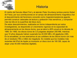 Historia El mérito del francés Albert Fert y al alemán Peter Grunberg (ambos premio Nobel  de Física, por sus contribuciones en el campo del almacenamiento magnético) fue  el descubrimiento del fenómeno conocido como magnetorresistencia gigante,  permitió construir cabezales de lectura y grabación más sensitivos, y compactar  más los bits en la superficie del disco duro. De estos descubrimientos, realizados en forma independiente por estos  investigadores, se desprendió un crecimiento vigoroso en la capacidad de  almacenamiento en los discos duros, que se elevó a 60% anual en la década de  1990. En 1992, los discos duros de 3,5 pulgadas alojaban 250 MB, mientras  que 10 años después habían superado los 40.000 MB o 40 gigabytes (GB).  En la actualidad, ya nos acercamos al uso cotidiano de los discos duros con más  de un terabyte (TB) o millón de megabyte. Es notable que los modelos más  recientes del iPod de Apple ya incorpore un disco duro de 160 GB, capaz de  alojar unas 40.000 melodías digitales. 