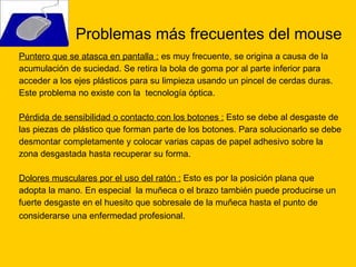 Problemas más frecuentes del mouse Puntero que se atasca en pantalla :  es muy frecuente,  se origina a causa de la  acumulación de suciedad. Se retira la bola de goma por al parte inferior para  acceder a los ejes plásticos para su limpieza usando un pincel de cerdas duras. Este problema no existe con la  tecnología óptica. Pérdida de sensibilidad o contacto con los botones :  Esto se debe al desgaste de  las piezas de plástico que forman parte de los botones. Para solucionarlo se debe desmontar completamente y colocar varias capas de papel adhesivo sobre la  zona desgastada hasta recuperar su forma. Dolores musculares por el uso del ratón :  Esto es por la posición plana que  adopta la mano. En especial  la muñeca o el brazo también puede producirse un fuerte desgaste en el huesito que sobresale de la muñeca hasta el punto de  considerarse una enfermedad profesional.  