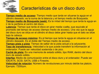 Características de un disco duro Tiempo medio de acceso : Tiempo medio que tarda en situarse la aguja en el  cilindro deseado; es la suma de la latencia y el tiempo medio de Búsqueda.  Tiempo medio de Búsqueda (seek) :  Es la mitad del tiempo que tarda la aguja en  ir de la periferia al centro del disco.  Latencia : Tiempo que tarda el disco en girar media vuelta, que equivale al  promedio del tiempo de acceso (tiempo medio de acceso). Una vez que la aguja  del disco duro se sitúa en el cilindro el disco debe girar hasta que el dato se sitúe  bajo la cabeza. Tiempo de acceso máximo :  Es el tiempo que tarda la aguja en situarse en el  cilindro deseado. Es el doble del Tiempo medio de acceso.  Tiempo pista a pista : Tiempo de saltar de la pista actual a la adyacente.  Tasa de transferencia :  Velocidad a la que puede transferir la información al  ordenador. Puede ser velocidad sostenida o de pico.  Caché de pista :  Es una memoria de estado sólido, tipo RAM, dentro del disco  duro de estado sólido.  Interfaz :  Medio de comunicación entre el disco duro y el ordenador. Puede ser  IDE/ATA, SCSI, SATA, USB o Firewire.  Velocidad de rotación : Número de revoluciones por minuto del/de los plato/s.  Ejemplo: 7200rpm.  