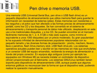 Pen drive o memoria USB. Una memoria USB (Universal Serial Bus, pen drive o USB flash drive) es un  pequeño dispositivo de almacenamiento que utiliza memoria flash para guardar la  información sin necesidad de baterías (pilas). Estas memorias son resistentes a  los rasguños y al polvo que han afectado a las formas previas de almacenamiento  portátil, como los CD y los disquetes. Se han convertido en el sistema de  almacenamiento y transporte personal de datos más utilizado, desplazando en este  uso a los tradicionales disquetes, y a los CD. Se pueden encontrar en el mercado  fácilmente memorias de 1, 2, 4, 8 GB o más (esto supone, como mínimo el  equivalente a unos 1000 disquetes) por un precio moderado. Su gran popularidad  le ha supuesto infinidad de denominaciones populares relacionadas con su  pequeño tamaño y las diversas formas de presentación : pincho, mechero, llavero,  llave o pendrive, flash Drive,memory stick ,USB flash drive,etc. Los sistemas  operativos actuales pueden leer y escribir en las memorias sin más que enchufarlas  a un conector USB del equipo encendido, recibiendo la energía de alimentación a  través del propio conector. En equipos algo antiguos (como por ejemplo los  equipados con Windows 98) se necesita instalar un controlador de dispositivo  (driver) proporcionado por el fabricante. Los sistemas GNU/Linux también tienen  soporte para dispositivos de almacenamiento USB, aunque puede que algunos  entornos gráficos no reconozcan bien la forma en que el dispositivo esté, pudiendo  realizar la operación manualmente. 