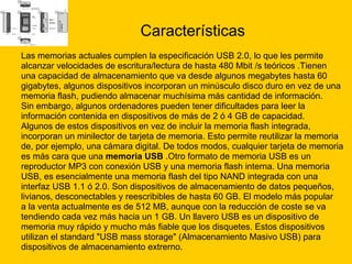 Características Las memorias actuales cumplen la especificación USB 2.0, lo que les permite  alcanzar velocidades de escritura/lectura de hasta 480 Mbit /s teóricos .Tienen  una capacidad de almacenamiento que va desde algunos megabytes hasta 60  gigabytes, algunos dispositivos incorporan un minúsculo disco duro en vez de una  memoria flash, pudiendo almacenar muchísima más cantidad de información. Sin embargo, algunos ordenadores pueden tener dificultades para leer la  información contenida en dispositivos de más de 2 ó 4 GB de capacidad. Algunos de estos dispositivos en vez de incluir la memoria flash integrada,  incorporan un minilector de tarjeta de memoria. Esto permite reutilizar la memoria  de, por ejemplo, una cámara digital. De todos modos, cualquier tarjeta de memoria  es más cara que una  memoria USB  .Otro formato de memoria USB es un  reproductor MP3 con conexión USB y una memoria flash interna. Una memoria  USB, es esencialmente una memoria flash del tipo NAND integrada con una  interfaz USB 1.1 ó 2.0. Son dispositivos de almacenamiento de datos pequeños,  livianos, desconectables y reescribibles de hasta 60 GB. El modelo más popular  a la venta actualmente es de 512 MB, aunque con la reducción de coste se va  tendiendo cada vez más hacia un 1 GB. Un llavero USB es un dispositivo de  memoria muy rápido y mucho más fiable que los disquetes. Estos dispositivos  utilizan el standard "USB mass storage" (Almacenamiento Masivo USB) para  dispositivos de almacenamiento extrerno. 