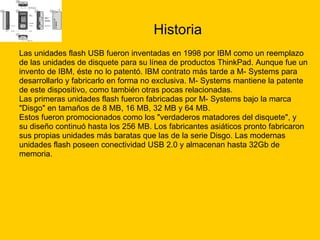 Historia Las unidades flash USB fueron inventadas en 1998 por IBM como un reemplazo  de las unidades de disquete para su línea de productos ThinkPad. Aunque fue un  invento de IBM, éste no lo patentó. IBM contrato más tarde a M- Systems para  desarrollarlo y fabricarlo en forma no exclusiva. M- Systems mantiene la patente  de este dispositivo, como también otras pocas relacionadas. Las primeras unidades flash fueron fabricadas por M- Systems bajo la marca  "Disgo" en tamaños de 8 MB, 16 MB, 32 MB y 64 MB.  Estos fueron promocionados como los "verdaderos matadores del disquete", y  su diseño continuó hasta los 256 MB. Los fabricantes asiáticos pronto fabricaron  sus propias unidades más baratas que las de la serie Disgo. Las modernas  unidades flash poseen conectividad USB 2.0 y almacenan hasta 32Gb de  memoria. 