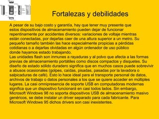 Fortalezas y debilidades A pesar de su bajo costo y garantía, hay que tener muy presente que  estos dispositivos de almacenamiento pueden dejar de funcionar  repentinamente por accidentes diversos: variaciones de voltaje mientras  están conectadas, por dejarlas caer de una altura superior a un metro. Su  pequeño tamaño también las hace especialmente propicias a pérdidas  cotidianas o a dejarlas olvidadas en algún ordenador de uso público  donde hayamos estado trabajando. Las unidades flash son inmunes a rayaduras y al polvo que afecta a las formas  previas de almacenamiento portátiles como discos compactos y disquetes. Su  diseño de estado sólido duradero significa que en muchos casos puede sobrevivir  a abusos ocasionales (golpes, caídas, pisadas, pasadas por la lavadora o  salpicaduras de café). Esto lo hace ideal para el transporte personal de datos,  archivos de trabajo o datos personales a los que se quiere acceder en múltiples  lugares. La casi omnipresencia de soporte USB en computadoras modernas  significa que un dispositivo funcionará en casi todos lados. Sin embargo,  Microsoft Windows 98 no soporta dispositivos USB de almacenamiento masivo  genéricos, se debe instalar un driver separado para cada fabricante. Para  Microsoft Windows 95 dichos drivers son casi inexistentes. 