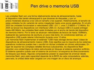 Pen drive o memoria USB Las unidades flash son una forma relativamente densa de almacenamiento, hasta  el dispositivo más barato almacenará lo que docenas de disquetes, y por un  precio moderado alcanza a los CDs en tamaño o los superan. Históricamente, el tamaño de  estas unidades ha ido variando de varios megabytes hasta unos pocos gigabytes. En el año  2003 las unidades funcionaban a velocidades USB 1.0/1.1, unos 1.5 Mbit/s o 12 Mbit/s. En  2004 se lanzan los dispositivos con interfaces USB 2.0. Aunque USB 2.0 puede entregar  hasta 480 Mbit/s, las unidades flash están limitadas por el ancho de banda del dispositivo  de memoria interno. Por lo tanto se alcanzan velocidades de lectura de hasta 100Mbit/s,  realizando las operaciones de escritura un poco más lento. En condiciones óptimas, un  dispositivo USB puede retener información durante unos 10 años. Las memorias flash implementan el estándar "USB mass storage device class" (clase de  dispositivos de almacenamiento masivo USB). Esto significa que la mayoría de los sistemas  operativos modernos pueden leer o escribir en dichas unidades sin drivers adicionales. En  lugar de exponer los complejos detalles técnicos subyacentes, los dispositivos flash  exportan una unidad lógica de datos estructurada en bloques al sistema operativo anfitrión.  El sistema operativo puede usar el sistema de archivos o el esquema de direccionamiento  de bloques que desee. Algunas computadoras poseen la capacidad de arrancar desde  memorias flash, pero esta capacidad depende de la BIOS de cada computadora, además,  para esto, la unidad debe estar cargada con una imagen de un disco de arranque. 