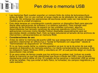Pen drive o memoria USB Las memorias flash pueden soportar un número finito de ciclos de lectura/escritura antes de fallar, Con un uso normal, el rango medio es de alrededor de varios millones de ciclos. Sin embargo las operaciones de escrituras serán cada vez más lentas a medida que la unidad envejezca. Esto debe tenerse en consideración cuando usamos un dispositivo flash para ejecutar desde ellas aplicaciones de software o un sistema operativo. Para manejar esto (además de las limitaciones de espacio en las unidades comunes), algunos desarrolladores han lanzado versiones de sistemas operativos (como Linux) o aplicaciones comunes (como Mozilla Firefox) diseñadas especialmente para ser ejecutadas desde unidades flash. Esto se logra reduciendo el tamaño de los archivos de intercambio y almacenándolos en memoria RAM. Consideraciones de uso   Antes de retirar la memoria del puerto USB hay que asegurarse de notificarlo al sistema operativo (desmontar en GNU/Linux o "Quitar el Hardware con seguridad " desde el "Administrador de dispositivos" en Windows). Si no se hace puede dañar su sistema operativo ya que no se le da aviso de que está sacando el dispositivo de memoria externa y no cierra correctamente los procesos. Esto es obligatorio hasta Windows 2000 y voluntario en XP, el cual permite elegir un modo de desconexión más simple. Si se saca antes de tiempo puede que los archivos se graben mal. Incluso se puede dañar la memoria ya que hay electricidad que fluye a través del USB y que al sacarlo rápidamente podría dañar al chip. El cuidado de los pendrive o memorias USB es similar al de las tarjetas. Hay que evitar el daño físico, la humedad, los campos magnéticos y el calor extremo. 
