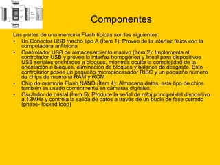 Componentes Las partes de una memoria Flash típicas son las siguientes: Un Conector USB macho tipo A (Ítem 1): Provee de la interfaz física con la computadora anfitriona  Controlador USB de almacenamiento masivo (Ítem 2): Implementa el controlador USB y provee la interfaz homogénea y lineal para dispositivos USB seriales orientados a bloques, mientras oculta la complejidad de la orientación a bloques, eliminación de bloques y balance de desgaste. Este controlador posee un pequeño microprocesador RISC y un pequeño número de chips de memoria RAM y ROM  Chip de memoria Flash NAND (Ítem 4): Almacena datos, este tipo de chips también es usado comúnmente en cámaras digitales.  Oscilador de cristal (Ítem 5): Produce la señal de reloj principal del dispositivo a 12MHz y controla la salida de datos a través de un bucle de fase cerrado (phase- locked loop)  