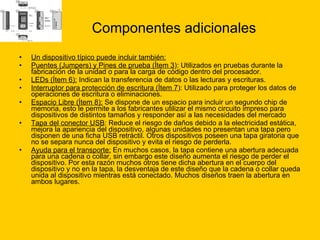 Componentes adicionales Un dispositivo típico puede incluir también: Puentes (Jumpers) y Pines de prueba (Ítem 3 ): Utilizados en pruebas durante la fabricación de la unidad o para la carga de código dentro del procesador.  LEDs (Ítem 6):  Indican la transferencia de datos o las lecturas y escrituras.  Interruptor para protección de escritura (Ítem 7 ): Utilizado para proteger los datos de operaciones de escritura o eliminaciones.  Espacio Libre (Ítem 8):  Se dispone de un espacio para incluir un segundo chip de memoria, esto le permite a los fabricantes utilizar el mismo circuito impreso para dispositivos de distintos tamaños y responder así a las necesidades del mercado  Tapa del conector USB : Reduce el riesgo de daños debido a la electricidad estática, mejora la apariencia del dispositivo, algunas unidades no presentan una tapa pero disponen de una ficha USB retráctil. Otros dispositivos poseen una tapa giratoria que no se separa nunca del dispositivo y evita el riesgo de perderla.  Ayuda para el transporte:  En muchos casos, la tapa contiene una abertura adecuada para una cadena o collar, sin embargo este diseño aumenta el riesgo de perder el dispositivo. Por esta razón muchos otros tiene dicha abertura en el cuerpo del dispositivo y no en la tapa, la desventaja de este diseño que la cadena o collar queda unida al dispositivo mientras está conectado. Muchos diseños traen la abertura en ambos lugares.  