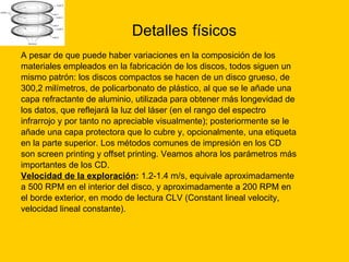Detalles físicos A pesar de que puede haber variaciones en la composición de los  materiales empleados en la fabricación de los discos, todos siguen un  mismo patrón: los discos compactos se hacen de un disco grueso, de  300,2 milímetros, de policarbonato de plástico, al que se le añade una  capa refractante de aluminio, utilizada para obtener más longevidad de  los datos, que reflejará la luz del láser (en el rango del espectro  infrarrojo y por tanto no apreciable visualmente); posteriormente se le  añade una capa protectora que lo cubre y, opcionalmente, una etiqueta  en la parte superior. Los métodos comunes de impresión en los CD  son screen printing y offset printing. Veamos ahora los parámetros más  importantes de los CD. Velocidad de la exploración :  1.2-1.4 m/s, equivale aproximadamente  a 500 RPM en el interior del disco, y aproximadamente a 200 RPM en  el borde exterior, en modo de lectura CLV (Constant lineal velocity,  velocidad lineal constante).  