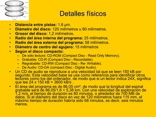 Detalles físicos Distancia entre pistas:  1,6 μm.  Diámetro del disco:  120 milímetros u 80 milímetros.  Grosor del disco:  1,2 milímetros.  Radio del área interna del programa:  25 milímetros.  Radio del área externa del programa:  58 milímetros.  Diámetro de centro del agujero:  15 milímetros  Según el disco compacto:   De sólo lectura: CD-ROM (Compact Disc - Read Only Memory).  Grabable: CD-R (Compact Disc - Recordable).  Regrabable: CD-RW (Compact Disc - Re- Writable).  De Audio: CD-DA (compact Disc - Digital Audio).  Un CD de audio se reproduce a una velocidad tal que se leen 150 kB por segundo. Esta velocidad base se usa como referencia para identificar otros lectores como los del ordenador, de modo que si un lector indica 24X, significa que lee 24 x 150 kB = 3600 kB/s . El área del programa es de 86,05 cm², de modo que la longitud del espiral grabable será de 86,05/1,6 = 5,38 km. Con una velocidad de exploración de 1,2 m/s, el tiempo de duración es 80 minutos, o alrededor de 700 MB de datos. Si el diámetro del disco en vez de 120 milímetros fuera 115 mm, el máximo tiempo de duración habría sido 68 minutos, es decir, seis minutos menos. 