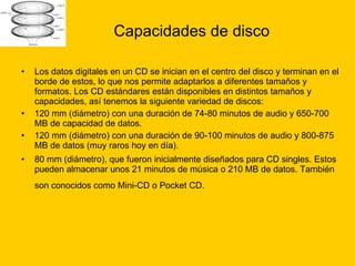 Capacidades de disco Los datos digitales en un CD se inician en el centro del disco y terminan en el borde de estos, lo que nos permite adaptarlos a diferentes tamaños y formatos. Los CD estándares están disponibles en distintos tamaños y capacidades, así tenemos la siguiente variedad de discos: 120 mm (diámetro) con una duración de 74-80 minutos de audio y 650-700 MB de capacidad de datos.  120 mm (diámetro) con una duración de 90-100 minutos de audio y 800-875 MB de datos (muy raros hoy en día).  80 mm (diámetro), que fueron inicialmente diseñados para CD singles. Estos pueden almacenar unos 21 minutos de música o 210 MB de datos. También son conocidos como Mini-CD o Pocket CD.   