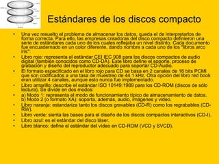 Estándares de los discos compacto Una vez resuelto el problema de almacenar los datos, queda el de interpretarlos de forma correcta. Para ello, las empresas creadoras del disco compacto definieron una serie de estándares cada uno de los cuales reflejaba un nivel distinto. Cada documento fue encuadernado en un color diferente, dando nombre a cada uno de los "libros arco iris": Libro rojo: representa el estándar CEI IEC 908 para los discos compactos de audio digital (también conocidos como CD-DA). Este libro define el soporte, proceso de grabación y diseño del reproductor adecuado para soportar CD-Audio.  El formato especificado en el libro rojo para CD se basa en 2 canales de 16 bits PCMI que son codificados a una tasa de muestreo de 44.1 kHz. Otra opción del libro red book eran utilizar 4 canales, aunque esto nunca fue implementado. Libro amarillo: describe el estándar ISO 10149:1989 para los CD-ROM (discos de sólo lectura). Se divide en dos modos:  a) Modo 1: representa el modo de funcionamiento típico de almacenamiento de datos. b) Modo 2 (o formato XA): soporta, además, audio, imágenes y video. Libro naranja: estandariza tanto los discos gravables (CD-R) como los regrabables (CD-RW).  Libro verde: sienta las bases para el diseño de los discos compactos interactivos (CD-I).  Libro azul: es el estándar del disco láser.  Libro blanco: define el estándar del vídeo en CD-ROM (VCD y SVCD).  