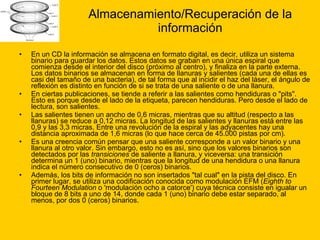Almacenamiento/Recuperación de la información En un CD la información se almacena en formato digital, es decir, utiliza un sistema binario para guardar los datos. Estos datos se graban en una única espiral que comienza desde el interior del disco (próximo al centro), y finaliza en la parte externa. Los datos binarios se almacenan en forma de llanuras y salientes (cada una de ellas es casi del tamaño de una bacteria), de tal forma que al incidir el haz del láser, el ángulo de reflexión es distinto en función de si se trata de una saliente o de una llanura. En ciertas publicaciones, se tiende a referir a las salientes como hendiduras o "pits". Esto es porque desde el lado de la etiqueta, parecen hendiduras. Pero desde el lado de lectura, son salientes. Las salientes tienen un ancho de 0,6 micras, mientras que su altitud (respecto a las llanuras) se reduce a 0,12 micras. La longitud de las salientes y llanuras está entre las 0,9 y las 3,3 micras. Entre una revolución de la espiral y las adyacentes hay una distancia aproximada de 1,6 micras (lo que hace cerca de 45.000 pistas por cm). Es una creencia común pensar que una saliente corresponde a un valor binario y una llanura al otro valor. Sin embargo, esto no es así, sino que los valores binarios son detectados por las  transiciones  de saliente a llanura, y viceversa: una transición determina un 1 (uno) binario, mientras que la longitud de una hendidura o una llanura indica el número consecutivo de 0 (ceros) binarios. Además, los bits de información no son insertados "tal cual" en la pista del disco. En primer lugar, se utiliza una codificación conocida como modulación EFM ( Eighth to Fourteen Modulation  o 'modulación ocho a catorce') cuya técnica consiste en igualar un bloque de 8 bits a uno de 14, donde cada 1 (uno) binario debe estar separado, al menos, por dos 0 (ceros) binarios. 