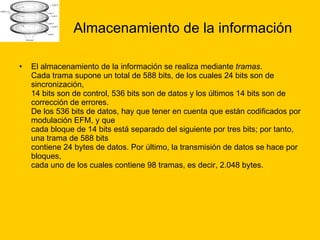 Almacenamiento de la información El almacenamiento de la información se realiza mediante  tramas . Cada trama supone un total de 588 bits, de los cuales 24 bits son de sincronización, 14 bits son de control, 536 bits son de datos y los últimos 14 bits son de corrección de errores. De los 536 bits de datos, hay que tener en cuenta que están codificados por modulación EFM, y que cada bloque de 14 bits está separado del siguiente por tres bits; por tanto, una trama de 588 bits contiene 24 bytes de datos. Por último, la transmisión de datos se hace por bloques, cada uno de los cuales contiene 98 tramas, es decir, 2.048 bytes.  