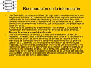 Recuperación de la información Un CD es leído enfocando un láser (de baja densidad) semiconductor, con longitud de onda de 780 nanómetros a través de la capa del policarbonato, la diferencia de altura entre las salientes y las llanuras conduce a una diferencia de fase entre la luz reflejada de una saliente y la de su llanura circundante. Si medimos la intensidad con un fotodiodo, uno puede leer los datos del disco. Como ya se ha comentado anteriormente, las salientes y las llanuras no representan directamente ni los ceros y ni los unos de datos binarios. Tiempos de acceso y tasas de transferencia   Veamos los tiempos de acceso y la tasa de transferencia de los CD mediante una tabla. Esta tabla nos mostrará con “valor X” la velocidad de lectura de los datos, es decir, el tiempo de acceso en lectura, donde X indica que es el múltiplo valor del tiempo de acceso original. La primera versión de CD permitía una velocidad de transmisión de 150 kilobytes /segundo. Sucesivamente, aparecieron lectores de CD más rápidos, y los fabricantes adoptaron una convención para indicar el tiempo de lectura en términos de la velocidad original. Por lo tanto, una velocidad de 2X en la tabla indica que el tiempo de acceso de lectura es de 300 kB por segundo. En esta tabla también se muestra las principales tasas de transferencias y las revoluciones por minuto alcanzadas. 