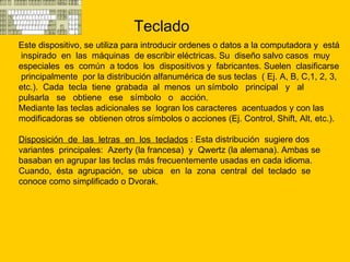 Teclado  Este dispositivo, se utiliza para introducir ordenes o datos a la computadora y  está  inspirado  en  las  máquinas  de escribir eléctricas. Su  diseño salvo casos  muy  especiales  es  común  a todos  los  dispositivos y  fabricantes. Suelen  clasificarse  principalmente  por la distribución alfanumérica de sus teclas  ( Ej. A, B, C,1, 2, 3, etc.).  Cada  tecla  tiene  grabada  al  menos  un símbolo  principal  y  al  pulsarla  se  obtiene  ese  símbolo  o  acción. Mediante las teclas adicionales se  logran los caracteres  acentuados y con las modificadoras se  obtienen otros símbolos o acciones (Ej. Control, Shift, Alt, etc.).  Disposición  de  las  letras  en  los  teclados  : E sta distribución  sugiere dos variantes  principales:  Azerty (la francesa)  y  Qwertz (la alemana). Ambas se basaban en agrupar las teclas más frecuentemente usadas en cada idioma.  Cuando,  ésta  agrupación,  se  ubica  en  la  zona  central  del  teclado  se conoce como simplificado o Dvorak.  