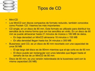 Tipos de CD Mini-CD  Los MiniCD son discos compactos de formato reducido, también conocidos como Pocket- CD. Veamos los más importantes: CD single, en un disco de 80 mm. Este formato es utilizado para distribuir los sencillos de la misma forma que con los sencillos en vinilo. En un disco de 80 mm se puede almacenar hasta 21 minutos de música o 180 MB de datos.  En baja densidad un MiniCD almacena 18 minutos o 155 MB  En alta densidad llegan hasta los 34 minutos o 300 MB  Bussiness card CD, es un disco de 80 mm recortado con una capacidad de unos 50 MB  El eje largo del disco es de 80mm mientras que el eje corto es de 60 mm  El disco puede ser rectangular con unos laterales que llegan hasta el tamaño de los de un MiniCD de 80 mm  Disco de 60 mm, es una versión redondeada de la bussiness card con la misma capacidad (50 MB)  