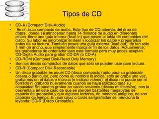 Tipos de CD CD-A (Compact Disk-Audio) Es el disco compacto de audio. Este tipo de CD además del área de datos , donde se almacenan hasta 74 minutos de audio en diferentes pistas, tiene una guía interna (lead in) que posee la tabla de contenidos del disco. Su labor es sincronizar el láser y localizar los datos y prepararlos antes de su lectura. También posee una guía externa (lead out), de tan sólo 1 mm de ancho, que simplemente marca el fin de los datos. Actualmente, las grabadoras de ordenador leen este formato pero muy pocas aceptan CD-Digita Audio para grabar CD-DA (o CD-A) CD-ROM (Compact Disk-Read Only Memory)  Son los discos compactos de datos que sólo se pueden usar para lectura.  CD-R (Compact Disk Recordable)  Un disco grabable es aquel CD (disco compacto) apto para su grabación casera o particular, pero como su nombre lo indica, solo se graba una vez, grabamos en el datos o música (e incluso videos), el disco no puede ser ni borrado ni grabado nuevamente cuando se haya utilizado toda su capacidad.Se pueden grabar en varias sesiones (discos multisesión), con la desventaja en este caso de que se pierden bastantes megabytes de espacio de grabación y que algunos lectores, de modelos antiguos, no son capaces de leerlos. En sus cajas o caras serigrafiadas se menciona la leyenda: CD-R (Disco Grabable). 