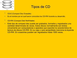 Tipos de CD CD-E (Compact Disc Erasable)   Es el nombre por el cual fueron conocidos los CD-RW durante su desarrollo.  CD-RW (Compact Disk ReWritable)   Este tipo de compact disc puede ser grabados, borrados y regrabados una cantidad determinada de veces. Estos discos normalmente son leídos únicamente por computadoras o aparatos que soporten la característica de lectura de discos CD-RW. En su caja o cara serigrafiada menciona la leyenda CD-RW. En ocasiones pueden ser regrabados hasta 1000 veces. 