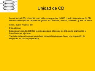 Unidad de CD La unidad del CD, o también conocida como escritor del CD o lector/reproductor de CD son unidades ópticas capaces de grabar en CD datos, música, vídeo etc, y leer de estos datos, audio, música, etc.   Etiquetacion  Están apareciendo distintas tecnologías para etiquetar los CD, como Lightscribe y Labelflash por ejemplo. También existen impresoras de tinta especializadas para hacer una impresión de etiquetas, en discos preparados. 