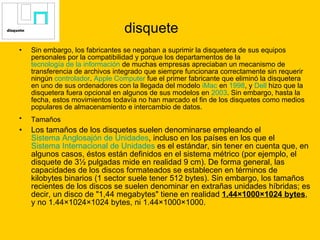 disquete Sin embargo, los fabricantes se negaban a suprimir la disquetera de sus equipos personales por la compatibilidad y porque los departamentos de la  tecnología de la información  de muchas empresas apreciaban un mecanismo de transferencia de archivos integrado que siempre funcionara correctamente sin requerir ningún  controlador .  Apple  Computer  fue el primer fabricante que eliminó la disquetera en uno de sus ordenadores con la llegada del modelo  iMac  en  1998 , y  Dell  hizo que la disquetera fuera opcional en algunos de sus modelos en  2003 . Sin embargo, hasta la fecha, estos movimientos todavía no han marcado el fin de los disquetes como medios populares de almacenamiento e intercambio de datos. Tamaños   Los tamaños de los disquetes suelen denominarse empleando el  Sistema Anglosajón de Unidades , incluso en los países en los que el  Sistema Internacional de Unidades  es el estándar, sin tener en cuenta que, en algunos casos, éstos están definidos en el sistema métrico (por ejemplo, el disquete de 3½ pulgadas mide en realidad 9 cm). De forma general, las capacidades de los discos formateados se establecen en términos de kilobytes binarios (1 sector suele tener 512 bytes). Sin embargo, los tamaños recientes de los discos se suelen denominar en extrañas unidades híbridas; es decir, un disco de "1,44 megabytes" tiene en realidad  1.44×1000×1024 bytes , y no 1.44×1024×1024 bytes, ni 1.44×1000×1000. 