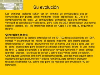 Su evolución Los  primeros  teclados  solían  ser  un  terminal  de  computadora  que se comunicaba  por  puerto  serial  mediante  teclas  especificas ( Ej. Ctrl. )  o combinaciones  de  ellas.  La  computadora  domestica  trajo una inmensa variedad de tecnologías y calidades,  pero  sólo los MSX establecerán una norma sobre el teclado,  así  los  diferentes clones del Apple II y el TRS-80 seguirán el diseño.  Generación 16 bits   El multifunción II  (o teclado extendido AT de 101/102 teclas) aparecido en 1987.  Refleja  y  estandariza  de  hecho  el  teclado  moderno  con  cuatro bloques diferenciados: un  bloque  alfanumérico  con al menos una tecla a cada lado  de  la  barra  espaciadora para acceder a símbolos adicionales; sobre  él  una  hilera de 10 o 12 teclas de función; a la derecha un keypad numérico, y  entre  ambos  grandes  bloques,  las teclas de cursor y sobre ellas varias teclas de edición. Con algunas variantes éste será el esquema usado. Sólo los Mac siguen con el esquema bloque alfanumérico + bloque numérico, pero también producen teclados extendidos AT, sobre todo para los modelos con emulación PC por hardware. 
