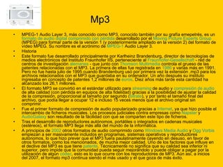 Mp3 MPEG-1 Audio Layer 3, más conocido como MP3, conocido también por su grafía emepetrés, es un  formato de audio   digital   comprimido con pérdida  desarrollado por el  Moving  Picture Experts Group  (MPEG) para formar parte de la versión 1 (y posteriormente ampliado en la versión 2) del formato de vídeo MPEG. Su nombre es el acrónimo de  MPEG-1  Audio Layer 3. Historia  Este formato fue desarrollado principalmente por Karlheinz Brandenburg, director de tecnologías de medios electrónicos del Instituto Fraunhofer IIS, perteneciente al  Fraunhofer - Gesellschaft  - red de centros de investigación  alemanes  - que junto con  Thomson Multimedia  controla el grueso de las patentes relacionadas con el MP3. La primera de ellas fue registrada en  1986  y varias más en 1991. Pero no fue hasta julio de 1995 cuando Brandenburg usó por primera vez la extensión .mp3 para los archivos relacionados con el MP3 que guardaba en su ordenador. Un año después su instituto ingresaba en concepto de patentes 1,2 millones de  euros . Diez años más tarde esta cantidad ha alcanzado los 26,1 millones. El formato MP3 se convirtió en el estándar utilizado para  streaming  de audio y  compresión de audio  de alta calidad (con pérdida en equipos de alta fidelidad) gracias a la posibilidad de ajustar la calidad de la compresión, proporcional al tamaño por segundo ( bitrate ), y por tanto el tamaño final del archivo, que podía llegar a ocupar 12 e incluso 15 veces menos que el archivo original sin comprimir. Fue el primer formato de compresión de audio popularizado gracias a  Internet , ya que hizo posible el intercambio de ficheros musicales. Los procesos judiciales contra empresas como  Napster  y  AudioGalaxy  son resultado de la fácilidad con que se comparten este tipo de ficheros. Tras el desarrollo de reproductores autónomos, portátiles o integrados en cadenas musicales (estéreos), el formato MP3 llega más allá del mundo de la informática. A principios de  2002  otros formatos de audio comprimido como  Windows Media Audio  y  Ogg   Vorbis  empiezan a ser masivamente incluidos en programas, sistemas operativos y reproductores autónomos, lo que hizo prever que el MP3 fuera paulatinamente cayendo en desuso, en favor de otros formatos, como los mencionados, de mucha mejor calidad. Uno de los factores que influye en el declive del MP3 es que tiene  patente . Técnicamente no significa que su calidad sea inferior ni superior, pero impide que la comunidad pueda seguir mejorándolo y puede obligar a pagar por la utilización de algún  códec , esto es lo que ocurre con los reproductores de MP3. Aún así, a inicios del 2007, el formato mp3 continua siendo el más usado y el que goza de más éxito. 