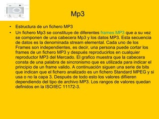 Mp3 Estructura de un fichero MP3  Un fichero Mp3 se constituye de diferentes  frames MP3  que a su vez se componen de una cabecera Mp3 y los datos MP3. Esta secuencia de datos es la denominada stream elemental. Cada uno de los Frames son independientes, es decir, una persona puede cortar los frames de un fichero MP3 y después reproducirlos en cualquier reproductor MP3 del Mercado. El grafico muestra que la cabecera consta de una palabra de sincronismo que es utilizada para indicar el principio de un frame valido. A continuación siguen una serie de bits que indican que el fichero analizado es un fichero Standard MPEG y si usa o no la capa 3. Después de todo esto los valores difiieren dependiendo del tipo de archivo MP3. Los rangos de valores quedan definidos en la ISO/IEC 11172-3. 