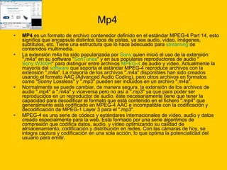 Mp4 MP4  es un formato de archivo contenedor definido en el estándar MPEG-4 Part 14, esto significa que encapsula distintos tipos de pistas, ya sea audio, vídeo, imágenes, subtítulos, etc. Tiene una estructura que lo hace adecuado para  streaming  de contenidos multimedia. La extensión m4a ha sido popularizada por  Sony  quien inició el uso de la extensión ".m4a" en su software " SonTunes " y en sus populares reproductores de audio " Sony W300H " para distinguir entre archivos  MPEG-4  de audio y vídeo. Actualmente la mayoría del  software  que soporta el estándar MPEG-4 reproduce archivos con la extensión ".m4a". La mayoría de los archivos ".m4a" disponibles han sido creados usando el formato AAC (Advanced Audio Coding), pero otros archivos en formatos como "Sonny Lossless" y ".mp3" pueden ser incluidos en un archivo ".m4a". Normalmente se puede cambiar, de manera segura, la extensión de los archivos de audio ".mp4" a ".m4a" y viceversa pero no así a ".mp3" ya que para poder ser reproducidos en un reproductor de audio, éste necesariamente tiene que tener la capacidad para decodificar el formato que está contenido en el fichero ".mp4" que generalmente está codificado en MPEG-4 AAC e incompatible con la codificación y decodificación de MPEG-1 Layer 3 para el ".mp3". MPEG-4 es una serie de códecs y estándares internacionales de vídeo, audio y datos creado especialmente para la web. Esta formado por una serie algoritmos de compresión que codifica datos, audio, y vídeo optimizando su calidad de almacenamiento, codificación y distribución en redes. Con las cámaras de hoy, se integra captura y codificación en una sola acción, lo que optima la potencialidad del usuario para emitir. 