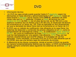 DVD Información técnica Un DVD de capa simple puede guardar hasta 4,7  gigabytes  según los fabricantes en base decimal y aproximadamente 4,377  gigabytes  reales en base binaria o  gibibytes  (se le conoce como  DVD-5 ), alrededor de siete veces más que un  CD  estándar. Emplea un  láser  de lectura con una  longitud de onda  de 650  nm  (en el caso de los CD, es de 780 nm) y una apertura numérica de 0,6 (frente a los 0,45 del CD), la resolución de lectura se incrementa en un factor de 1,65. Esto es aplicable en dos dimensiones, así que la densidad de datos física real se incrementa en un factor de 3,3. El DVD usa un método de codificación más eficiente en la capa física: los sistemas de detección y corrección de errores utilizados en el  CD , como la comprobación de redundancia cíclica  CRC , la codificación  Reed- Solomon ,  RS-PC , así como la codificación de línea  Eight -to-Fourteen Modulation , la cual fue reemplazada por una versión más eficiente,  EFM  Plus, con las mismas características que el EFM clásico. El subcódigo de CD fue eliminado. Como resultado, el formato DVD es un 47% más eficiente que el CD-ROM, que usa una tercera capa de corrección de errores. A diferencia de los discos compactos, donde el sonido (CDDA) se guarda de manera fundamentalmente distinta que los datos, un DVD correctamente creado siempre contendrá datos siguiendo los sistemas de archivos  UDF  e ISO 9660. 