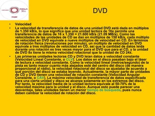 DVD Velocidad  La velocidad de transferencia de datos de una unidad DVD está dada en múltiplos de 1.350 kB/s, lo que significa que una unidad lectora de 16x permite una transferencia de datos de 16 x 1.350 = 21.600 kB/s (21.09 MB/s). Como las velocidades de las unidades de CD se dan en múltiplos de 150 kB/s, cada múltiplo de velocidad en DVD equivale a nueve múltiplos de velocidad en CD. En términos de rotación física (revoluciones por minuto), un múltiplo de velocidad en DVD equivale a tres múltiplos de velocidad en CD, así que la cantidad de datos leída durante una rotación es tres veces mayor para el DVD que para el CD, y la unidad de DVD 8x tiene la misma velocidad rotacional que la unidad de CD 24x. Las primeras unidades lectoras CD y DVD leían datos a velocidad constante (Velocidad Lineal Constante, o  CLV ). Los datos en el disco pasaban bajo el láser de lectura a velocidad constante. Como la velocidad lineal (metros/segundo) de la pista es tanto mayor cuanto más alejados esté del centro del disco (de manera proporcional al radio), la velocidad rotacional del disco se ajustaba de acuerdo a qué porción del disco se estaba leyendo. Actualmente, la mayor parte de unidades de CD y DVD tienen una velocidad de rotación constante (Velocidad Angular Constante, o  CAV ). La máxima velocidad de transferencia de datos especificada para una cierta unidad y disco se alcanza solamente en los extremos del disco. Por tanto, la velocidad media de la unidad lectora equivale al 50-70% de la velocidad máxima para la unidad y el disco. Aunque esto puede parecer una desventaja, tales unidades tienen un menor  tiempo de búsqueda , pues nunca deben cambiar la velocidad de rotación del disco. 