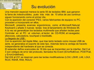 Su evolución Una mención especial merece la serie 55 de teclados IBM, que ganaron  la fama de  indestructibles ,  pués  trás  más  de  10 años de uso continuo  siguen funcionando como el primer día. Con la aparición del conector PS/2, varios fabricantes de equipos no PC, proceden a incorporarlo en ellos. Microsoft,  presenta  avances  ergonómicos,  como  el Microsoft Natural Keyboard y añade 3 nuevas  teclas  tras el lanzamiento de Windows 95.  A la vez se generalizan los teclados  multimedia  que añaden teclas para Controlar  en  el  PC : el  volumen, el lector  de  CD-ROM, el navegador,  altavoces, calculadora, touchpad o trackballs. La llegada de USB :   Con la aparición del Apple iMac, que trae tanto teclado como mouse USB de  serie, se generaliza el soporte de este tipo. Además tiene la ventaja de hacerlo  independiente del hardware al que se conecta. El estandar define scancodes de 16 bits que se transmiten por la interfaz. Del 0 al  3 son códigos de error del protocolo, llamados No Event (ErrorRollOver, POSTFail,  y ErrorUndefined). Del 224 al 231 se reservan para las teclas modificadoras (LCtrl, LShift, LAlt, LGUI,  RCtrl, RShift, RAlt, RGUI). 