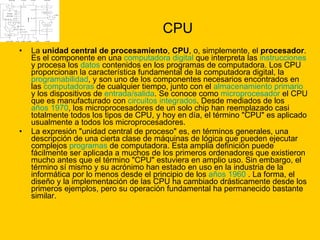 CPU La  unidad central de procesamiento ,  CPU , o, simplemente, el  procesador . Es el componente en una  computadora digital  que interpreta las  instrucciones  y procesa los  datos  contenidos en los programas de computadora. Los CPU proporcionan la característica fundamental de la computadora digital, la  programabilidad , y son uno de los componentes necesarios encontrados en las  computadoras  de cualquier tiempo, junto con el  almacenamiento primario  y los dispositivos de  entrada/salida . Se conoce como  microprocesador  el CPU que es manufacturado con  circuitos integrados . Desde mediados de los  años 1970 , los microprocesadores de un solo chip han reemplazado casi totalmente todos los tipos de CPU, y hoy en día, el término "CPU" es aplicado usualmente a todos los microprocesadores. La expresión "unidad central de proceso" es, en términos generales, una descripción de una cierta clase de máquinas de lógica que pueden ejecutar complejos  programas  de computadora. Esta amplia definición puede fácilmente ser aplicada a muchos de los primeros ordenadores que existieron mucho antes que el término "CPU" estuviera en amplio uso. Sin embargo, el término sí mismo y su acrónimo han estado en uso en la industria de la informática por lo menos desde el principio de los  años 1960  . La forma, el diseño y la implementación de las CPU ha cambiado drásticamente desde los primeros ejemplos, pero su operación fundamental ha permanecido bastante similar. 