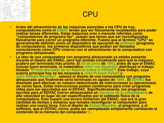 CPU Antes del advenimiento de las máquinas parecidas a los CPU de hoy, computadores como el  ENIAC  tenían que ser físicamente recableados para poder realizar tareas diferentes. Estas máquinas eran a menudo referidas como "computadores de programa fijo", puesto que tenían que ser reconfiguradas físicamente para correr un programa diferente. Puesto que el término "CPU" es generalmente definido como un dispositivo de ejecución de  software  (programa de computadora), los primeros dispositivos que podían ser llamados correctamente como CPU vinieron con el advenimiento de la computadora con programa almacenado. La idea de una computadora con programa almacenado ya estaba presente durante el diseño del ENIAC, pero fue omitida inicialmente para que la máquina pudiera ser terminada más pronto. El  30 de junio  de  1945 , antes de que el ENIAC incluso fuera terminado, el matemático  John von Neumann  distribuyó el trabajo titulado " Primer Borrador de un Reporte sobre el EDVAC ". Este trabajo, cuya autoría principal hoy se les reconoce a  John Presper Eckert  y  John William Mauchly 1  , esbozó el diseño de una computadora con programa almacenado que finalmente sería terminado en agosto de  1949  . El  EDVAC  fue diseñado para efectuar un número determinado de instrucciones (u operaciones) de varios tipos. Estas instrucciones podían combinarse para crear programas útiles para ser ejecutados por el EDVAC. Significativamente, los programas escritos para el EDVAC fueron almacenados en  memoria de la computadora  de alta velocidad en lugar de ser especificados por el cableado físico de la computadora. Esto superó una severa limitación del ENIAC, que era la gran cantidad de tiempo y esfuerzo que tomaba reconfigurar el computador para realizar una nueva tarea. Con el diseño de  Eckert-Mauchly , el programa, o el software, que el EDVAC corría, podía ser reemplazado simplemente cambiando el contenido de la memoria del computador  2  . 