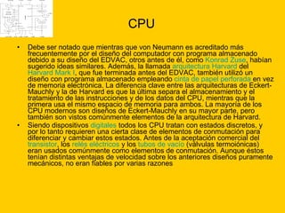 CPU Debe ser notado que mientras que von Neumann es acreditado más frecuentemente por el diseño del computador con programa almacenado debido a su diseño del EDVAC, otros antes de él, como  Konrad Zuse , habían sugerido ideas similares. Además, la llamada  arquitectura Harvard  del  Harvard Mark I , que fue terminada antes del EDVAC, también utilizó un diseño con programa almacenado empleando  cinta de papel perforada  en vez de memoria electrónica. La diferencia clave entre las arquitecturas de Eckert-Mauchly y la de Harvard es que la última separa el almacenamiento y el tratamiento de las instrucciones y de los datos del CPU, mientras que la primera usa el mismo espacio de memoria para ambos. La mayoría de los CPU modernos son diseños de Eckert-Mauchly en su mayor parte, pero también son vistos comúnmente elementos de la arquitectura de Harvard. Siendo dispositivos  digitales  todos los CPU tratan con estados discretos, y por lo tanto requieren una cierta clase de elementos de conmutación para diferenciar y cambiar estos estados. Antes de la aceptación comercial del  transistor , los  relés eléctricos  y los  tubos de vacío  (válvulas termoiónicas) eran usados comúnmente como elementos de conmutación. Aunque éstos tenían distintas ventajas de velocidad sobre los anteriores diseños puramente mecánicos, no eran fiables por varias razones  