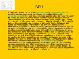 CPU Por ejemplo, hacer circuitos de  lógica secuencial  de  corriente directa  requería hardware adicional para hacer frente al problema del  rebote de contacto . Por otro lado, mientras que los tubos de vacío no sufren del rebote de contacto, éstos deben calentarse antes de llegar a estar completamente operacionales y eventualmente fallan y dejan de funcionar por completo  3  . Generalmente, cuando un tubo ha fallado, el CPU tendría que ser diagnosticado para localizar el componente que falla para que pueda ser reemplazado. Por lo tanto, los primeros computadores electrónicos, (basados en tubos de vacío), generalmente eran más rápidas pero menos confiables que las computadoras electromecánicas, (basadas en relés). Las computadoras de tubo, como el  EDVAC , tendieron en tener un promedio de ocho horas entre fallas, mientras que las computadoras de relés, (anteriores y más lentas), como el  Harvard Mark I , fallaban muy raramente . Al final, los CPU basados en tubo llegaron a ser dominantes porque las significativas ventajas de velocidad producidas generalmente pesaban más que los problemas de confiabilidad. La mayor parte de estos tempranos CPU síncronos corrían en  frecuencias de reloj  bajas comparadas con los modernos diseños microelectrónicos, (ver más abajo para una exposición sobre la frecuencia de reloj). Eran muy comunes en este tiempo las frecuencias de la señal del reloj con un rango desde 100  kHz  hasta 4  MHz , limitado en gran parte por la velocidad de los dispositivos de conmutación con los que fueron construidos.  