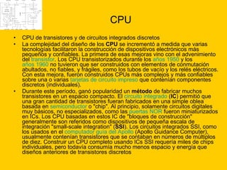 CPU CPU de transistores y de circuitos integrados discretos  La complejidad del diseño de los  CPU  se incrementó a medida que varias tecnologías facilitaron la construcción de dispositivos electrónicos más pequeños y confiables. La primera de esas mejoras vino con el advenimiento del  transistor . Los CPU transistorizados durante los  años 1950  y los  años 1960  no tuvieron que ser construidos con elementos de conmutación abultados, no fiables, y frágiles, como los tubos de vacío y los relés eléctricos. Con esta mejora, fueron construidos CPUs más complejos y más confiables sobre una o varias  tarjetas de circuito impreso  que contenían componentes discretos (individuales). Durante este período, ganó popularidad un  método  de fabricar muchos transistores en un espacio compacto. El  circuito integrado  ( IC ) permitió que una gran cantidad de transistores fueran fabricados en una simple oblea basada en  semiconductor  o "chip". Al principio, solamente circuitos digitales muy básicos, no especializados, como las  puertas NOR  fueron miniaturizados en ICs. Los CPU basadas en estos IC de "bloques de construcción" generalmente son referidos como dispositivos de pequeña escala de integración "small-scale integration" ( SSI ). Los circuitos integrados SSI, como los usados en el  computador guía del  Apollo  (Apollo Guidance Computer), usualmente contenían transistores que se contaban en números de múltiplos de diez. Construir un CPU completo usando ICs SSI requería miles de chips individuales, pero todavía consumía mucho menos espacio y energía que diseños anteriores de transistores discretos 