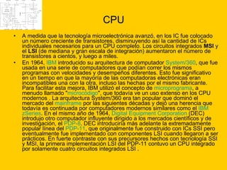 CPU A medida que la tecnología microelectrónica avanzó, en los IC fue colocado un número creciente de transistores, disminuyendo así la cantidad de ICs individuales necesarios para un CPU completo. Los circuitos integrados  MSI  y el  LSI  (de mediana y gran escala de integración) aumentaron el número de transistores a cientos, y luego a miles. En 1964,  IBM  introducido su arquitectura de computador  System /360 , que fue usada en una serie de computadores que podían correr los mismos programas con velocidades y desempeños diferentes. Esto fue significativo en un tiempo en que la mayoría de las computadoras electrónicas eran incompatibles una con la otra, incluso las hechas por el mismo fabricante. Para facilitar esta mejora, IBM utilizó el concepto de  microprograma , a menudo llamado " microcódigo ", que todavía ve un uso extenso en los CPU modernos . La arquitectura System/360 era tan popular que dominó el mercado del  mainframe  por las siguientes décadas y dejó una herencia que todavía es continuada por computadores modernos similares como el  IBM  zSeries . En el mismo año de 1964,  Digital  Equipment  Corporation  (DEC) introdujo otro computador influyente dirigido a los mercados científicos y de investigación, el  PDP-8 . DEC introduciría más adelante la extremadamente popular línea del  PDP-11 , que originalmente fue construido con ICs SSI pero eventualmente fue implementado con componentes LSI cuando llegaron a ser prácticos. En fuerte contraste con sus precursores hechos con tecnología SSI y MSI, la primera implementación LSI del PDP-11 contuvo un CPU integrado por solamente cuatro circuitos integrados LSI . 