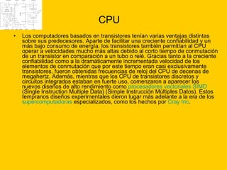 CPU Los computadores basados en transistores tenían varias ventajas distintas sobre sus predecesores. Aparte de facilitar una creciente confiabilidad y un más bajo consumo de energía, los transistores también permitían al CPU operar a velocidades mucho más altas debido al corto tiempo de conmutación de un transistor en comparación a un tubo o relé. Gracias tanto a la creciente confiabilidad como a la dramáticamente incrementada velocidad de los elementos de conmutación que por este tiempo eran casi exclusivamente transistores, fueron obtenidas frecuencias de reloj del CPU de decenas de megahertz. Además, mientras que los CPU de transistores discretos y circuitos integrados estaban en fuerte uso, comenzaron a aparecer los nuevos diseños de alto rendimiento como  procesadores vectoriales   SIMD  (Single Instruction Multiple Data) (Simple Instrucción Múltiples Datos). Estos tempranos diseños experimentales dieron lugar más adelante a la era de los  supercomputadoras  especializados, como los hechos por  Cray  Inc . 