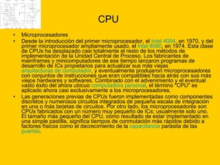 CPU Microprocesadores  Desde la introducción del primer microprocesador, el  Intel 4004 , en 1970, y del primer microprocesador ampliamente usado, el  Intel 8080 , en 1974. Esta clase de CPUs ha desplazado casi totalmente el resto de los métodos de implementación de la Unidad Central de Proceso. Los fabricantes de mainframes y minicomputadores de ese tiempo lanzaron programas de desarrollo de ICs propietarios para actualizar sus más viejas  arquitecturas de computador , y eventualmente produjeron microprocesadores con conjuntos de instrucciones que eran compatibles hacia atrás con sus más viejos hardwares y softwares. Combinado con el advenimiento y el eventual vasto éxito del ahora ubicuo  computadora personal , el término "CPU" es aplicado ahora casi exclusivamente a los microprocesadores. Las generaciones previas de CPUs fueron implementadas como componentes discretos y numerosos circuitos integrados de pequeña escala de integración en una o más tarjetas de circuitos. Por otro lado, los microprocesadores son CPUs fabricados con un número muy pequeño de ICs; usualmente solo uno. El tamaño más pequeño del CPU, como resultado de estar implementado en una simple pastilla, significa tiempos de conmutación más rápidos debido a factores físicos como el decrecimiento de la  capacitancia  parásita de las  puertas .  