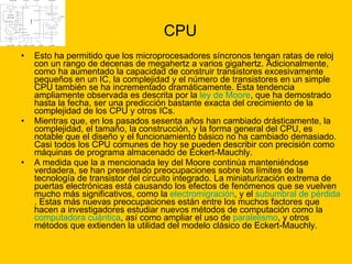 CPU Esto ha permitido que los microprocesadores síncronos tengan ratas de reloj con un rango de decenas de megahertz a varios gigahertz. Adicionalmente, como ha aumentado la capacidad de construir transistores excesivamente pequeños en un IC, la complejidad y el número de transistores en un simple CPU también se ha incrementado dramáticamente. Esta tendencia ampliamente observada es descrita por la  ley de Moore , que ha demostrado hasta la fecha, ser una predicción bastante exacta del crecimiento de la complejidad de los CPU y otros ICs. Mientras que, en los pasados sesenta años han cambiado drásticamente, la complejidad, el tamaño, la construcción, y la forma general del CPU, es notable que el diseño y el funcionamiento básico no ha cambiado demasiado. Casi todos los CPU comunes de hoy se pueden describir con precisión como máquinas de programa almacenado de Eckert-Mauchly. A medida que la a mencionada ley del Moore continúa manteniéndose verdadera, se han presentado preocupaciones sobre los límites de la tecnología de transistor del circuito integrado. La miniaturización extrema de puertas electrónicas está causando los efectos de fenómenos que se vuelven mucho más significativos, como la  electromigración , y el  subumbral  de pérdida . Estas más nuevas preocupaciones están entre los muchos factores que hacen a investigadores estudiar nuevos métodos de computación como la  computadora cuántica , así como ampliar el uso de  paralelismo , y otros métodos que extienden la utilidad del modelo clásico de Eckert-Mauchly. 