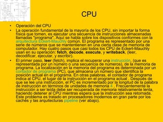 CPU Operación del CPU La operación fundamental de la mayoría de los CPU, sin importar la forma física que tomen, es ejecutar una secuencia de instrucciones almacenadas llamadas "programa". Aquí se habla sobre los dispositivos conformes con la  arquitectura Eckert-Mauchly  común. El programa es representado por una serie de números que se mantentienen en una cierta clase de memoria de computador. Hay cuatro pasos que casi todos los CPU de Eckert-Mauchly usan en su operación:  fetch ,  decode ,  execute , y  writeback , (leer, decodificar, ejecutar, y escribir). El primer paso,  leer  (fetch), implica el recuperar una  instrucción , (que es representada por un número o una secuencia de números), de la memoria de programa. La localización en la memoria del programa es determinada por un  contador de programa  (PC), que almacena un número que identifica la posición actual en el programa. En otras palabras, el contador de programa indica al CPU, el lugar de la instrucción en el programa actual . Después de que se lee una instrucción, el PC es incrementado por la longitud de la palabra de instrucción en términos de unidades de memoria  4  . Frecuentemente la instrucción a ser leída debe ser recuperada de memoria relativamente lenta, haciendo detener al CPU mientras espera que la instrucción sea retornada. Este problema es tratado en procesadores modernos en gran parte por los cachés y las arquitecturas  pipeline  (ver abajo). 