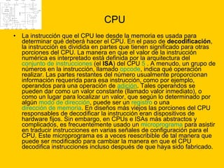 CPU La instrucción que el CPU lee desde la memoria es usada para determinar qué deberá hacer el CPU. En el paso de  decodificación , la instrucción es dividida en partes que tienen significado para otras porciones del CPU. La manera en que el valor de la instrucción numérica es interpretado está definida por la arquitectura del  conjunto de instrucciones  (el  ISA ) del CPU  5  . A menudo, un grupo de números en la instrucción, llamado  opcode , indica qué operación realizar. Las partes restantes del número usualmente proporcionan información requerida para esa instrucción, como por ejemplo, operandos para una operación de  adición . Tales operandos se pueden dar como un valor constante (llamado valor inmediato), o como un lugar para localizar un valor, que según lo determinado por algún  modo de dirección , puede ser un  registro  o una  dirección de memoria . En diseños más viejos las porciones del CPU responsables de decodificar la instrucción eran dispositivos de hardware fijos. Sin embargo, en CPUs e ISAs más abstractos y complicados, es frecuentemente usado un  microprograma  para asistir en traducir instrucciones en varias señales de configuración para el CPU. Este microprograma es a veces reescribible de tal manera que puede ser modificado para cambiar la manera en que el CPU decodifica instrucciones incluso después de que haya sido fabricado.  