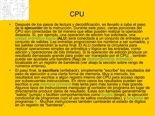 CPU Después de los pasos de lectura y decodificación, es llevado a cabo el paso de la  ejecución  de la instrucción. Durante este paso, varias porciones del CPU son conectadas de tal manera que ellas pueden realizar la operación deseada. Si, por ejemplo, una operación de adición fue solicitada, una  unidad aritmético lógica  ( ALU ) será conectada a un conjunto de entradas y un conjunto de salidas. Las entradas proporcionan los números a ser sumados, y las salidas contendrán la suma final. El ALU contiene la circuitería para realizar operaciones simples de aritmética y lógica en las entradas, como adición y operaciones de bits (bitwise). Si la operación de adición produce un resultado demasiado grande para poder ser manejado por el CPU, , también puede ser ajustada una bandera (flag) de  desbordamiento aritmético  localizada en un registro de banderas (ver abajo la sección sobre rango de números enteros). El paso final, la  escritura  (writeback), simplemente "escribe" los resultados del paso de ejecución a una cierta forma de memoria. Muy a menudo, los resultados son escritos a algún registro interno del CPU para acceso rápido por subsecuentes instrucciones. En otros casos los resultados pueden ser escritos a una  memoria principal  más lenta pero más barata y más grande. Algunos tipos de instrucciones manipulan el contador de programa en lugar de directamente producir datos de resultado. Éstas son llamadas generalmente "saltos" (jumps) y facilitan comportamientos como  bucles  (loops), la ejecución condicional de programas (con el uso de saltos condicionales), y  funciones  en programas  6  . Muchas instrucciones también cambiarán el estado de dígitos en un registro de "banderas".  