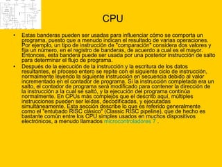 CPU Estas banderas pueden ser usadas para influenciar cómo se comporta un programa, puesto que a menudo indican el resultado de varias operaciones. Por ejemplo, un tipo de instrucción de "comparación" considera dos valores y fija un número, en el registro de banderas, de acuerdo a cual es el mayor. Entonces, esta bandera puede ser usada por una posterior instrucción de salto para determinar el flujo de programa. Después de la ejecución de la instrucción y la escritura de los datos resultantes, el proceso entero se repite con el siguiente ciclo de instrucción, normalmente leyendo la siguiente instrucción en secuencia debido al valor incrementado en el contador de programa. Si la instrucción completada era un salto, el contador de programa será modificado para contener la dirección de la instrucción a la cual se saltó, y la ejecución del programa continúa normalmente. En CPUs más complejos que el descrito aquí, múltiples instrucciones pueden ser leídas, decodificadas, y ejecutadas simultáneamente. Esta sección describe lo que es referido generalmente como el "entubado RISC clásico" (Classic RISC pipeline), que de hecho es bastante común entre los CPU simples usados en muchos dispositivos electrónicos, a menudo llamados  microcontroladores   7  . 