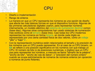 CPU Diseño e implementación Rango de enteros  La manera en que un CPU representa los números es una opción de diseño que afecta las más básicas formas en que el dispositivo funciona. Algunas de las primeras calculadoras digitales usaron, para representar números internamente, un modelo eléctrico del  sistema de numeración   decimal  común (base diez). Algunas otras computadoras han usado sistemas de numeración más exóticos como el  ternario  (base tres). Casi todas los CPU modernos representan los números en forma  binaria , en donde cada dígito es representado por una cierta cantidad física de dos valores, como un  voltaje  "alto" o "bajo"  8  . Con la representación numérica están relacionados el tamaño y la precisión de los números que un CPU puede representar. En el caso de un CPU binario, un  bit  se refiere a una posición significativa en los números con que trabaja un CPU. El número de bits (o de posiciones numéricas, o dígitos) que un CPU usa para representar los números, a menudo se llama "tamaño de la palabra", "ancho de bits", "ancho de ruta de datos", o "precisión del número entero" cuando se ocupa estrictamente de números de números enteros (en oposición a números de punto flotante).  