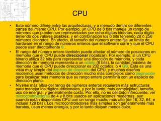 CPU Este número difiere entre las arquitecturas, y a menudo dentro de diferentes partes del mismo CPU. Por ejemplo, un CPU de 8 bits maneja un rango de números que pueden ser representados por ocho dígitos binarios, cada dígito teniendo dos valores posibles, y en combinación los 8 bits teniendo 28 ó 256 números discretos. En efecto, el tamaño del número entero fija un límite de hardware en el rango de números enteros que el software corre y que el CPU puede usar directamente  9  . El rango del número entero también puede afectar el número de posiciones en memoria que el CPU puede  direccionar  (localizar). Por ejemplo, si un CPU binario utiliza 32 bits para representar una dirección de memoria, y cada dirección de memoria representa a un  octeto  (8 bits), la cantidad máxima de memoria que el CPU puede direccionar es 232 octetos, o 4  GB . Ésta es una vista muy simple del  espacio de dirección  del CPU, y muchos diseños modernos usan métodos de dirección mucho más complejos como  paginación  para localizar más memoria que su rango entero permitiría con un espacio de dirección plano. Niveles más altos del rango de números enteros requieren más estructuras para manejar los dígitos adicionales, y por lo tanto, más complejidad, tamaño, uso de energía, y generalmente costo. Por ello, no es del todo infrecuente, ver  microcontroladores  de 4 y 8 bits usados en aplicaciones modernas, aun cuando están disponibles CPU con un rango mucho más alto (de 16, 32, 64, e incluso 128 bits). Los microcontroladores más simples son generalmente más baratos, usan menos energía, y por lo tanto disipan menos calor.  