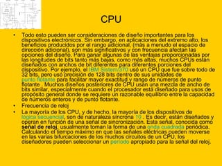CPU Todo esto pueden ser consideraciones de diseño importantes para los dispositivos electrónicos. Sin embargo, en aplicaciones del extremo alto, los beneficios producidos por el rango adicional, (más a menudo el espacio de dirección adicional), son más significativos y con frecuencia afectan las opciones del diseño. Para ganar algunas de las ventajas proporcionadas por las longitudes de bits tanto más bajas, como más altas, muchos CPUs están diseñados con anchos de bit diferentes para diferentes porciones del dispositivo. Por ejemplo, el  IBM  Sistem /370  usó un CPU que fue sobre todo de 32 bits, pero usó precisión de 128 bits dentro de sus unidades de  punto flotante  para facilitar mayor exactitud y rango de números de punto flotante . Muchos diseños posteriores de CPU usan una mezcla de ancho de bits similar, especialmente cuando el procesador está diseñado para usos de propósito general donde se requiere un razonable equilibrio entre la capacidad de números enteros y de punto flotante.  Frecuencia de reloj  La mayoría de los CPU, y de hecho, la mayoría de los dispositivos de  lógica secuencial , son de naturaleza síncrona  10  . Es decir, están diseñados y operan en función de una señal de sincronización. Esta señal, conocida como  señal de reloj , usualmente toman la forma de una  onda cuadrada  periódica. Calculando el tiempo máximo en que las señales eléctricas pueden moverse en las varias bifurcaciones de los muchos circuitos de un CPU, los diseñadores pueden seleccionar un  período  apropiado para la señal del reloj. 