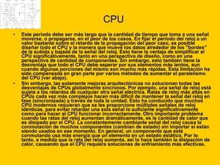 CPU Este período debe ser más largo que la cantidad de tiempo que toma a una señal moverse, o propagarse, en el peor de los casos. En fijar el período del reloj a un valor bastante sobre el retardo de la propagación del peor caso, es posible diseñar todo el CPU y la manera que mueve los datos alrededor de los "bordes" de la subida y bajada de la señal del reloj. Esto tiene la ventaja de simplificar el CPU significativamente, tanto en una perspectiva de diseño, como en una perspectiva de cantidad de componentes. Sin embargo, esto también tiene la desventaja que todo el CPU debe esperar por sus elementos más lentos, aun cuando algunas porciones del mismo son mucho más rápidas. Esta limitación ha sido compensada en gran parte por varios métodos de aumentar el paralelismo del CPU (ver abajo). Sin embargo, las solamente mejoras arquitectónicas no solucionan todas las desventajas de CPUs globalmente síncronos. Por ejemplo, una señal de reloj está sujeta a los retardos de cualquier otra señal eléctrica. Ratas de reloj más altas en CPUs cada vez más complejos hacen más difícil de mantener la señal del reloj en fase (sincronizada) a través de toda la unidad. Esto ha conducido que muchos CPU modernos requieran que se les proporcione múltiples señales de reloj idénticas, para evitar retardar una sola señal lo suficiente significativamente como para hacer al CPU funcionar incorrectamente. Otro importante problema cuando las ratas del reloj aumentan dramáticamente, es la cantidad de calor que es disipado por el CPU. La constantemente cambiante señal del reloj causa la conmutación de muchos componentes (cambian de estado) sin importar si están siendo usados en ese momento. En general, un componente que está conmutando usa más energía que un elemento en un estado estático. Por lo tanto, a medida que la rata del reloj aumenta, así lo hace también la disipación de calor, causando que el CPU requiera soluciones de enfriamiento más efectivas. 
