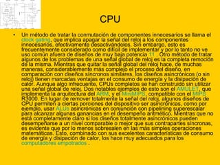 CPU Un método de tratar la conmutación de componentes innecesarios se llama el  clock   gating , que implica apagar la señal del reloj a los componentes innecesarios, efectivamente desactivándolos. Sin embargo, esto es frecuentemente considerado como difícil de implementar y por lo tanto no ve uso común afuera de diseños de muy baja potencia  11  . Otro método de tratar algunos de los problemas de una señal global de reloj es la completa remoción de la misma. Mientras que quitar la señal global del reloj hace, de muchas maneras, considerablemente más complejo el proceso del diseño, en comparación con diseños síncronos similares, los diseños asincrónicos (o sin reloj) tienen marcadas ventajas en el consumo de energía y la disipación de calor. Aunque algo infrecuente, CPUs completos se han construido sin utilizar una señal global de reloj. Dos notables ejemplos de esto son el  AMULET , que implementa la arquitectura del  ARM , y el  MiniMIPS , compatible con el  MIPS  R3000. En lugar de remover totalmente la señal del reloj, algunos diseños de CPU permiten a ciertas porciones del dispositivo ser asincrónicas, como por ejemplo, usar  ALUs  asincrónicas en conjunción con pipelining superescalar para alcanzar algunas ganancias en el desempeño aritmético. Mientras que no está completamente claro si los diseños totalmente asincrónicos pueden desempeñarse a un nivel comparable o mejor que sus contrapartes síncronas, es evidente que por lo menos sobresalen en las más simples operaciones matemáticas. Esto, combinado con sus excelentes características de consumo de energía y disipación de calor, los hace muy adecuados para los  computadores empotrados  . 