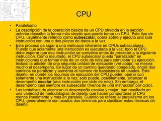 CPU Paralelismo  La descripción de la operación básica de un CPU ofrecida en la sección anterior describe la forma más simple que puede tomar un CPU. Este tipo de CPU, usualmente referido como  subescalar , opera sobre y ejecuta una sola instrucción con una o dos piezas de datos a la vez. Este proceso da lugar a una ineficacia inherente en CPUs subescalares. Puesto que solamente una instrucción es ejecutada a la vez, todo el CPU debe esperar que esa instrucción se complete antes de proceder a la siguiente instrucción. Como resultado, el CPU subescalar queda "paralizado" en instrucciones que toman más de un ciclo de reloj para completar su ejecución. Incluso la adición de una segunda unidad de ejecución (ver abajo) no mejora mucho el desempeño. En lugar de un camino quedando congelado, ahora dos caminos se paralizan y aumenta el número de transistores no usados. Este diseño, en donde los recursos de ejecución del CPU pueden operar con solamente una instrucción a la vez, solo puede, posiblemente, alcanzar el desempeño  escalar  (una instrucción por ciclo de reloj). Sin embargo, el desempeño casi siempre es subescalar (menos de una instrucción por ciclo). Las tentativas de alcanzar un desempeño escalar y mejor, han resultado en una variedad de metodologías de diseño que hacen comportarse al CPU menos linealmente y más en paralelo. Cuando se refiere al paralelismo en los CPU, generalmente son usados dos términos para clasificar estas técnicas de diseño. 
